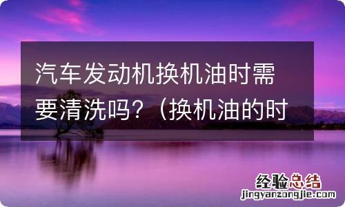 换机油的时候需要清洗发动机吗 汽车发动机换机油时需要清洗吗?