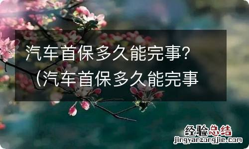 汽车首保多久能完事啊 汽车首保多久能完事？