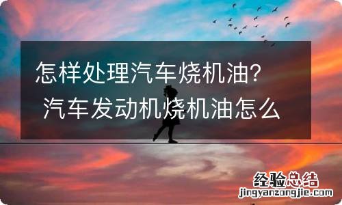 怎样处理汽车烧机油？ 汽车发动机烧机油怎么处理