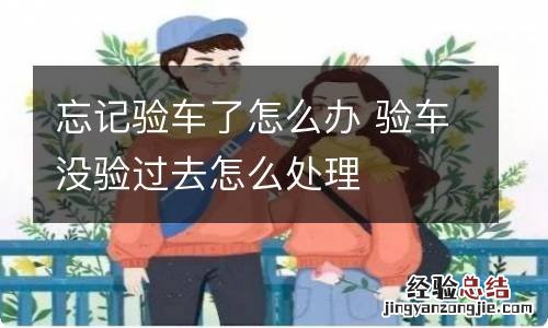 忘记验车了怎么办 验车没验过去怎么处理