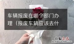 报废车辆应该去什么部门办理手续 车辆报废在哪个部门办理