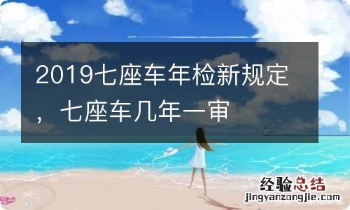 2019七座车年检新规定，七座车几年一审