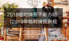 2019年临时牌照新规定 2019临时牌照不能办吗