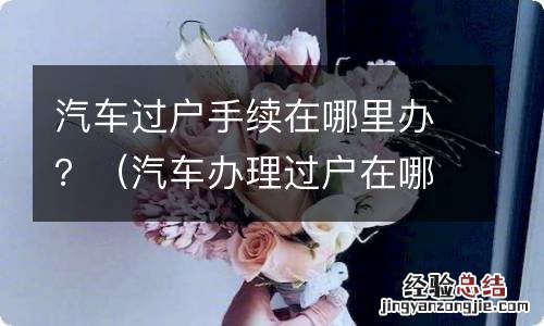 汽车办理过户在哪里 汽车过户手续在哪里办?