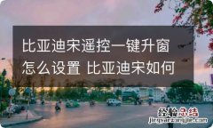 比亚迪宋遥控一键升窗怎么设置 比亚迪宋如何一键升降窗户