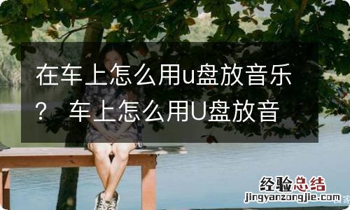 在车上怎么用u盘放音乐？ 车上怎么用U盘放音乐