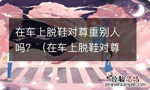 在车上脱鞋对尊重别人吗 在车上脱鞋对尊重别人吗?