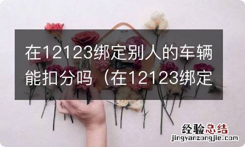 在12123绑定别人的车辆能扣分吗安全吗 在12123绑定别人的车辆能扣分吗