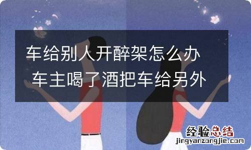 车给别人开醉架怎么办 车主喝了酒把车给另外一个醉酒的人开怎么处罚