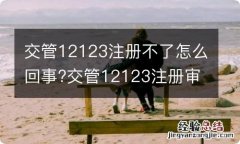 交管12123注册不了怎么回事?交管12123注册审核要多久