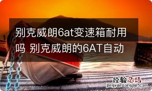 别克威朗6at变速箱耐用吗 别克威朗的6AT自动变速箱质量如何