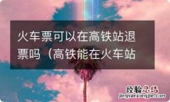 高铁能在火车站退票吗 火车票可以在高铁站退票吗