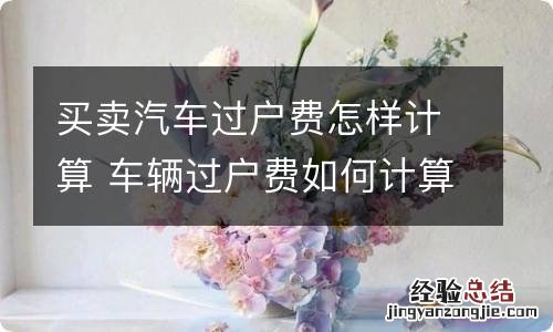 买卖汽车过户费怎样计算 车辆过户费如何计算