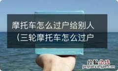 三轮摩托车怎么过户给别人 摩托车怎么过户给别人