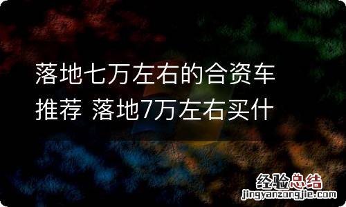 落地七万左右的合资车推荐 落地7万左右买什么车好合资