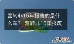 营转非15年报废的是什么车？ 营转非15年报废是什么意思