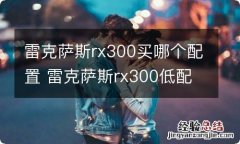 雷克萨斯rx300买哪个配置 雷克萨斯rx300低配怎么样