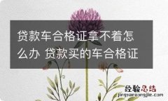 贷款车合格证拿不着怎么办 贷款买的车合格证能拿到手吗