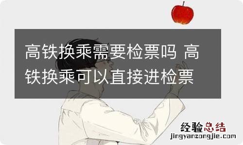 高铁换乘需要检票吗 高铁换乘可以直接进检票口吗