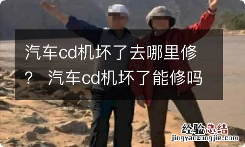 汽车cd机坏了去哪里修？ 汽车cd机坏了能修吗