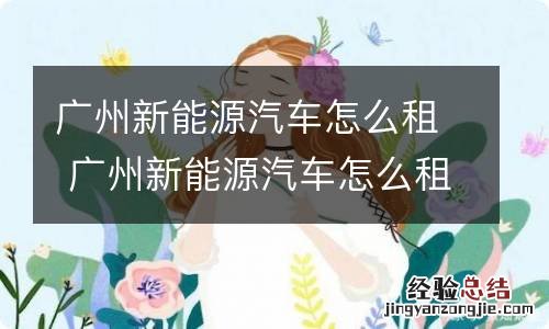 广州新能源汽车怎么租 广州新能源汽车怎么租赁