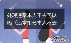 违章扣分本人不去可以吗 处理违章本人不去可以吗