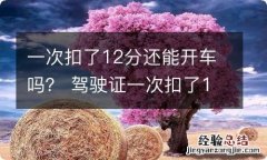 一次扣了12分还能开车吗？ 驾驶证一次扣了12分还可以开车吗