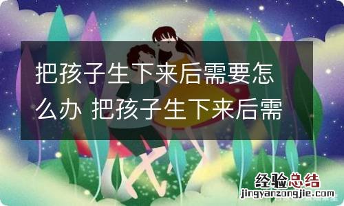 把孩子生下来后需要怎么办 把孩子生下来后需要办理什么