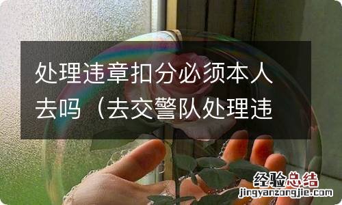 去交警队处理违章扣分需要本人去吗 处理违章扣分必须本人去吗