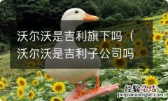 沃尔沃是吉利子公司吗 沃尔沃是吉利旗下吗