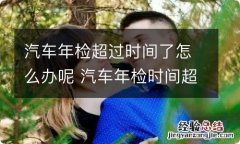 汽车年检超过时间了怎么办呢 汽车年检时间超出了可以不