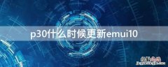 华为p30什么时候升级鸿蒙3 p30什么时候更新emui10