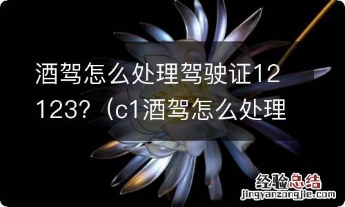 c1酒驾怎么处理驾驶证 酒驾怎么处理驾驶证12123?