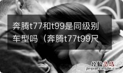 奔腾t77t99尺寸对比 奔腾t77和t99是同级别车型吗