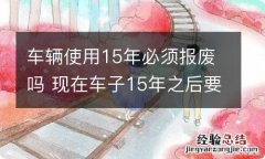 车辆使用15年必须报废吗 现在车子15年之后要报废吗