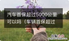 车辆首保超过5000公里怎么办 汽车首保超过5000公里可以吗