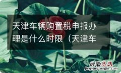 天津车辆购置税申报办理是什么时限的 天津车辆购置税申报办理是什么时限