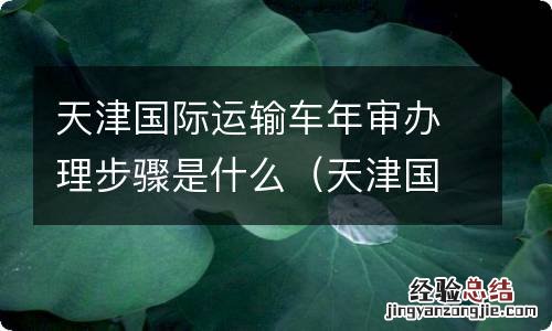 天津国际运输车年审办理步骤是什么 天津国际运输车年审办理步骤是什么