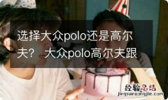 选择大众polo还是高尔夫？ 大众polo高尔夫跟polo哪个好