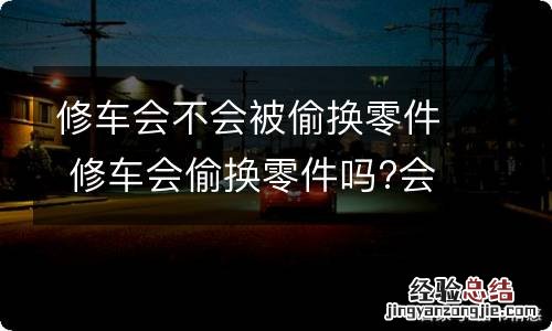 修车会不会被偷换零件 修车会偷换零件吗?会换哪些零件