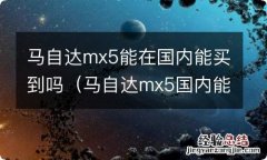 马自达mx5国内能买了吗 马自达mx5能在国内能买到吗