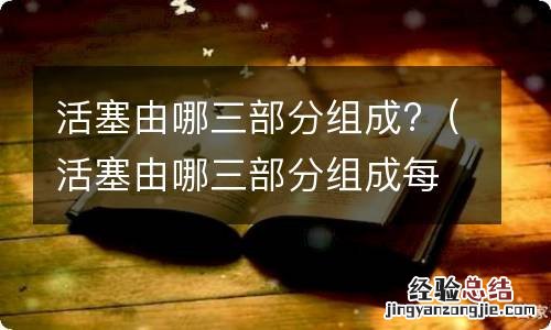 活塞由哪三部分组成每部分的结构作用 活塞由哪三部分组成?