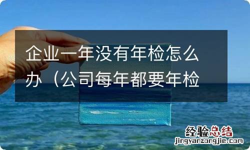 公司每年都要年检吗没有年检会怎么样 企业一年没有年检怎么办