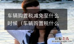 车辆购置税什么时候免收 车辆购置税减免至什么时候