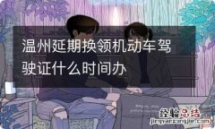 温州延期换领机动车驾驶证什么时间办