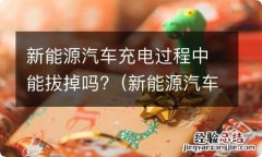 新能源汽车充电,能中途拔掉吗 新能源汽车充电过程中能拔掉吗?