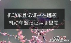 机动车登记证书在哪领 机动车登记证从哪里领