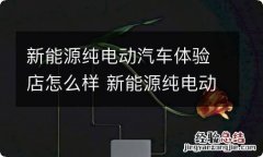 新能源纯电动汽车体验店怎么样 新能源纯电动汽车体验店怎么样啊