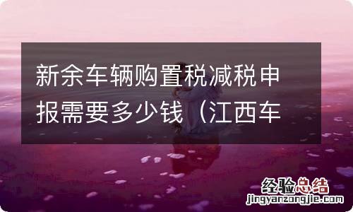 江西车辆购置税申报 新余车辆购置税减税申报需要多少钱