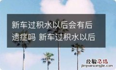 新车过积水以后会有后遗症吗 新车过积水以后会有后遗症嘛